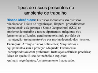 Riscos Mecânicos: Os riscos mecânicos são os riscos
relacionados à falta de organização, limpeza, procedimentos
operacionais e Segurança e Saúde Ocupacional (SSO) no
ambiente de trabalho e nos equipamentos, máquinas e/ou
ferramentas utilizadas, geralmente existindo por falta de
manutenção, treinamento e/ou por uso inadequado dos mesmos.
Exemplos: Arranjos físicos deficientes; Maquinários e
equipamentos sem a proteção adequada; Ferramentas
inapropriadas ou com problemas; Instalações elétricas precárias;
Risco de queda; Risco de incêndio e explosão;
Animais peçonhentos; Armazenamento inadequado.
 