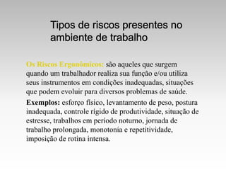 Os Riscos Ergonômicos: são aqueles que surgem
quando um trabalhador realiza sua função e/ou utiliza
seus instrumentos em condições inadequadas, situações
que podem evoluir para diversos problemas de saúde.
Exemplos: esforço físico, levantamento de peso, postura
inadequada, controle rígido de produtividade, situação de
estresse, trabalhos em período noturno, jornada de
trabalho prolongada, monotonia e repetitividade,
imposição de rotina intensa.
 