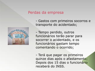 - Gastos com primeiros socorros e
transporte do acidentado;
- Tempo perdido, outros
funcionários terão parar para
socorrer o acidentado, e os
funcionários gastam tempo
comentando o ocorrido;
- Terá que pagar os primeiros
quinze dias após o afastamento;
Depois dos 15 dias o funcionário
receberá do INSS.
Perdas da empresa
 