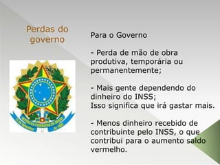 Para o Governo
- Perda de mão de obra
produtiva, temporária ou
permanentemente;
- Mais gente dependendo do
dinheiro do INSS;
Isso significa que irá gastar mais.
- Menos dinheiro recebido de
contribuinte pelo INSS, o que
contribui para o aumento saldo
vermelho.
Perdas do
governo
 