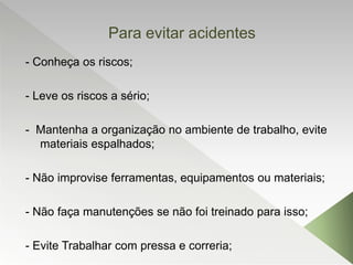 Para evitar acidentes
- Conheça os riscos;
- Leve os riscos a sério;
- Mantenha a organização no ambiente de trabalho, evite
materiais espalhados;
- Não improvise ferramentas, equipamentos ou materiais;
- Não faça manutenções se não foi treinado para isso;
- Evite Trabalhar com pressa e correria;
 