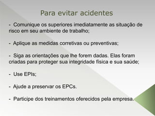 - Comunique os superiores imediatamente as situação de
risco em seu ambiente de trabalho;
- Aplique as medidas corretivas ou preventivas;
- Siga as orientações que lhe forem dadas. Elas foram
criadas para proteger sua integridade física e sua saúde;
- Use EPIs;
- Ajude a preservar os EPCs.
- Participe dos treinamentos oferecidos pela empresa.
Para evitar acidentes
 