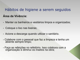 Área de Vivência:
- Manter os banheiros e vestiários limpos e organizados;
- Coloque o lixo nas lixeiras;
- Acione a descarga quando utilizar o sanitário.
- Colabore com o pessoal que faz a limpeza e tenha um
abiente sempre limpo;
- Faça as refeições no refeitório. Isso colabora com a
organização e diminui os insetos na obra;
Hábitos de higiene a serem seguidos
 