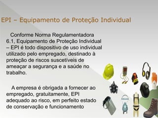 Conforme Norma Regulamentadora
6.1, Equipamento de Proteção Individual
– EPI é todo dispositivo de uso individual
utilizado pelo empregado, destinado à
proteção de riscos suscetíveis de
ameaçar a segurança e a saúde no
trabalho.
A empresa é obrigada a fornecer ao
empregado, gratuitamente, EPI
adequado ao risco, em perfeito estado
de conservação e funcionamento
EPI – Equipamento de Proteção Individual
 