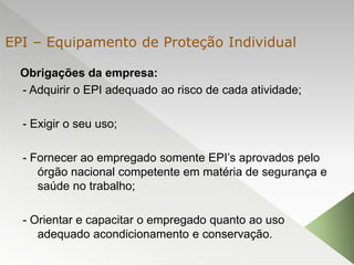 Obrigações da empresa:
- Adquirir o EPI adequado ao risco de cada atividade;
- Exigir o seu uso;
- Fornecer ao empregado somente EPI’s aprovados pelo
órgão nacional competente em matéria de segurança e
saúde no trabalho;
- Orientar e capacitar o empregado quanto ao uso
adequado acondicionamento e conservação.
EPI – Equipamento de Proteção Individual
 