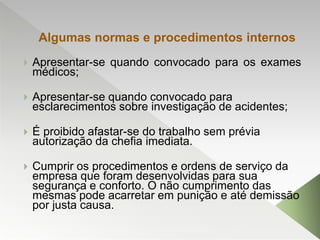 Algumas normas e procedimentos internos
 Apresentar-se quando convocado para os exames
médicos;
 Apresentar-se quando convocado para
esclarecimentos sobre investigação de acidentes;
 É proibido afastar-se do trabalho sem prévia
autorização da chefia imediata.
 Cumprir os procedimentos e ordens de serviço da
empresa que foram desenvolvidas para sua
segurança e conforto. O não cumprimento das
mesmas pode acarretar em punição e até demissão
por justa causa.
 