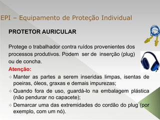 PROTETOR AURICULAR
Protege o trabalhador contra ruídos provenientes dos
processos produtivos. Podem ser de inserção (plug)
ou de concha.
Atenção:
 Manter as partes a serem inseridas limpas, isentas de
poeiras, óleos, graxas e demais impurezas;
 Quando fora de uso, guardá-lo na embalagem plástica
(não pendurar no capacete);
 Demarcar uma das extremidades do cordão do plug (por
exemplo, com um nó).
EPI – Equipamento de Proteção Individual
 