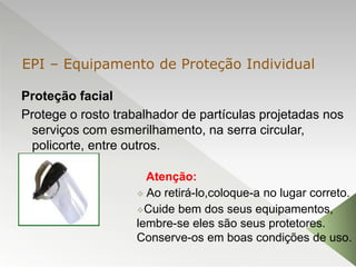 Proteção facial
Protege o rosto trabalhador de partículas projetadas nos
serviços com esmerilhamento, na serra circular,
policorte, entre outros.
Atenção:
 Ao retirá-lo,coloque-a no lugar correto.
Cuide bem dos seus equipamentos,
lembre-se eles são seus protetores.
Conserve-os em boas condições de uso.
EPI – Equipamento de Proteção Individual
 