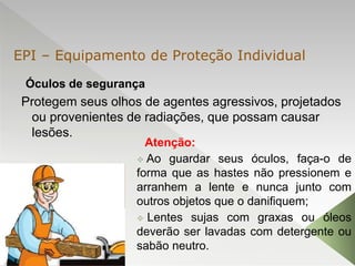 Óculos de segurança
Protegem seus olhos de agentes agressivos, projetados
ou provenientes de radiações, que possam causar
lesões.

Atenção:
 Ao guardar seus óculos, faça-o de
forma que as hastes não pressionem e
arranhem a lente e nunca junto com
outros objetos que o danifiquem;
 Lentes sujas com graxas ou óleos
deverão ser lavadas com detergente ou
sabão neutro.
EPI – Equipamento de Proteção Individual
 