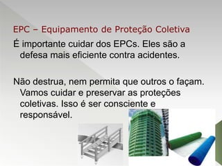 É importante cuidar dos EPCs. Eles são a
defesa mais eficiente contra acidentes.
Não destrua, nem permita que outros o façam.
Vamos cuidar e preservar as proteções
coletivas. Isso é ser consciente e
responsável.
EPC – Equipamento de Proteção Coletiva
 