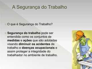 A Segurança do Trabalho
 O que é Segurança do Trabalho?
 Segurança do trabalho pode ser
entendida como os conjuntos de
medidas e ações que são adotadas
visando diminuir os acidentes de
trabalho e doenças ocupacionais e
assim proteger a integridade do
trabalhador no ambiente de trabalho.
 