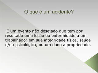 O que é um acidente?
É um evento não desejado que tem por
resultado uma lesão ou enfermidade a um
trabalhador em sua integridade física, saúde
e/ou psicológica, ou um dano a propriedade.
 
