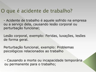 O que é acidente de trabalho?
- Acidente de trabalho é aquele sofrido na empresa
ou a serviço dela, causando lesão corporal ou
perturbação funcional;
Lesão corporal, exemplo: Feridas, luxações, lesões
de forma geral.
Perturbação funcional, exemplo: Problemas
psicológicos relacionados ao trabalho
- Causando a morte ou incapacidade temporária
ou permanente para o trabalho;
 