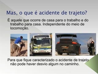 Mas, o que é acidente de trajeto?
É aquele que ocorre de casa para o trabalho e do
trabalho para casa. Independente do meio de
locomoção.
Para que fique caracterizado o acidente de trajeto
não pode haver desvio algum no caminho.
 