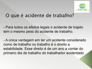 O que é acidente de trabalho?
- Para todos os efeitos legais o acidente de trajeto
tem o mesmo peso do acidente de trabalho.
- A única vantagem em ter um acidente considerado
como de trabalho ou trabalho é o direito a
estabilidade. Esse direito é de um ano a contar do
primeiro dia de trabalho do trabalhador acidentado
 