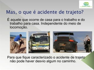 Mas, o que é acidente de trajeto?
É aquele que ocorre de casa para o trabalho e do
trabalho para casa. Independente do meio de
locomoção.
Para que fique caracterizado o acidente de trajeto
não pode haver desvio algum no caminho.
 