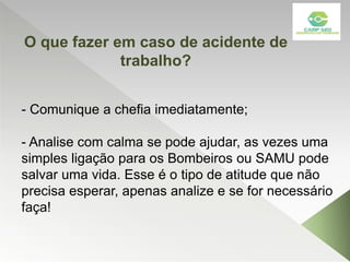 - Comunique a chefia imediatamente;
- Analise com calma se pode ajudar, as vezes uma
simples ligação para os Bombeiros ou SAMU pode
salvar uma vida. Esse é o tipo de atitude que não
precisa esperar, apenas analize e se for necessário
faça!
O que fazer em caso de acidente de
trabalho?
 