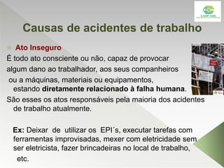 Causas de acidentes de trabalho
 Ato Inseguro
É todo ato consciente ou não, capaz de provocar
algum dano ao trabalhador, aos seus companheiros
ou a máquinas, materiais ou equipamentos,
estando diretamente relacionado à falha humana.
São esses os atos responsáveis pela maioria dos acidentes
de trabalho atualmente.
Ex: Deixar de utilizar os EPI´s, executar tarefas com
ferramentas improvisadas, mexer com eletricidade sem
ser eletricista, fazer brincadeiras no local de trabalho,
etc.
 