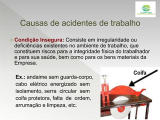 Causas de acidentes de trabalho
 Condição Insegura: Consiste em irregularidade ou
deficiências existentes no ambiente de trabalho, que
constituem riscos para a integridade física do trabalhador
e para sua saúde, bem como para os bens materiais da
Empresa.
Ex.: andaime sem guarda-corpo,
cabo elétrico energizado sem
isolamento, serra circular sem
coifa protetora, falta de ordem,
arrumação e limpeza, etc.
 
