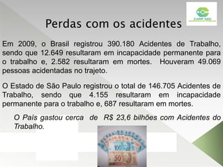 Em 2009, o Brasil registrou 390.180 Acidentes de Trabalho,
sendo que 12.649 resultaram em incapacidade permanente para
o trabalho e, 2.582 resultaram em mortes. Houveram 49.069
pessoas acidentadas no trajeto.
O País gastou cerca de R$ 23,6 bilhões com Acidentes do
Trabalho.
O Estado de São Paulo registrou o total de 146.705 Acidentes de
Trabalho, sendo que 4.155 resultaram em incapacidade
permanente para o trabalho e, 687 resultaram em mortes.
Perdas com os acidentes
 