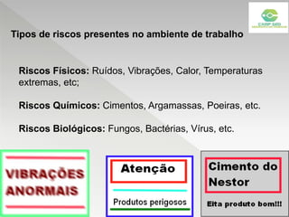 Riscos Físicos: Ruídos, Vibrações, Calor, Temperaturas
extremas, etc;
Riscos Químicos: Cimentos, Argamassas, Poeiras, etc.
Riscos Biológicos: Fungos, Bactérias, Vírus, etc.
Tipos de riscos presentes no ambiente de trabalho
 