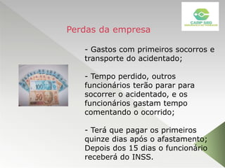 - Gastos com primeiros socorros e
transporte do acidentado;
- Tempo perdido, outros
funcionários terão parar para
socorrer o acidentado, e os
funcionários gastam tempo
comentando o ocorrido;
- Terá que pagar os primeiros
quinze dias após o afastamento;
Depois dos 15 dias o funcionário
receberá do INSS.
Perdas da empresa
 