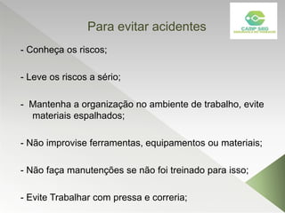 Para evitar acidentes
- Conheça os riscos;
- Leve os riscos a sério;
- Mantenha a organização no ambiente de trabalho, evite
materiais espalhados;
- Não improvise ferramentas, equipamentos ou materiais;
- Não faça manutenções se não foi treinado para isso;
- Evite Trabalhar com pressa e correria;
 