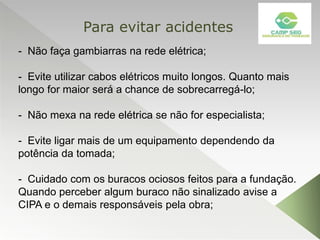 - Não faça gambiarras na rede elétrica;
- Evite utilizar cabos elétricos muito longos. Quanto mais
longo for maior será a chance de sobrecarregá-lo;
- Não mexa na rede elétrica se não for especialista;
- Evite ligar mais de um equipamento dependendo da
potência da tomada;
- Cuidado com os buracos ociosos feitos para a fundação.
Quando perceber algum buraco não sinalizado avise a
CIPA e o demais responsáveis pela obra;
Para evitar acidentes
 