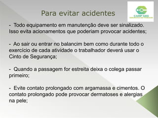 - Todo equipamento em manutenção deve ser sinalizado.
Isso evita acionamentos que poderiam provocar acidentes;
- Ao sair ou entrar no balancim bem como durante todo o
exercício de cada atividade o trabalhador deverá usar o
Cinto de Segurança;
- Quando a passagem for estreita deixa o colega passar
primeiro;
- Evite contato prolongado com argamassa e cimentos. O
contato prolongado pode provocar dermatoses e alergias
na pele;
Para evitar acidentes
 