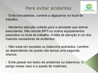 - Evite brincadeiras, correria a algazarras no local de
trabalho;
- Mantenha atenção voltada para a atividade que estiver
executando. Não escute MP3 ou outros equipamentos
parecidos no local de trabalho. A falta de atenção é um dos
maiores causadores de acidentes;
- Não suba em escadas ou balancins avariados. Lembre-
se dependendo da queda não temos uma segunda
chance;
- Evite passar em baixo de andaimes ou balancins. O
perigo nesse caso é a queda de materiais;
Para evitar acidentes
 