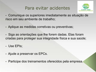 - Comunique os superiores imediatamente as situação de
risco em seu ambiente de trabalho;
- Aplique as medidas corretivas ou preventivas;
- Siga as orientações que lhe forem dadas. Elas foram
criadas para proteger sua integridade física e sua saúde;
- Use EPIs;
- Ajude a preservar os EPCs.
- Participe dos treinamentos oferecidos pela empresa.
Para evitar acidentes
 