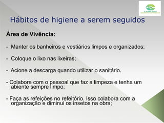 Área de Vivência:
- Manter os banheiros e vestiários limpos e organizados;
- Coloque o lixo nas lixeiras;
- Acione a descarga quando utilizar o sanitário.
- Colabore com o pessoal que faz a limpeza e tenha um
abiente sempre limpo;
- Faça as refeições no refeitório. Isso colabora com a
organização e diminui os insetos na obra;
Hábitos de higiene a serem seguidos
 