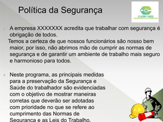  A empresa XXXXXXX acredita que trabalhar com segurança é
obrigação de todos.
Temos a certeza de que nossos funcionários são nosso bem
maior, por isso, não abrimos mão de cumprir as normas de
segurança e de garantir um ambiente de trabalho mais seguro
e harmonioso para todos.
 Neste programa, as principais medidas
para a preservação da Segurança e
Saúde do trabalhador são evidenciadas
com o objetivo de mostrar maneiras
corretas que deverão ser adotadas
com prioridade no que se refere ao
cumprimento das Normas de
Segurança e as Leis do Trabalho.
Política da Segurança
 