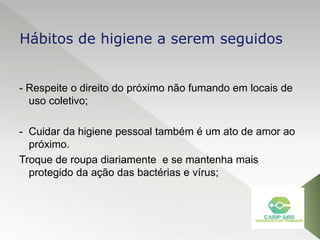 - Respeite o direito do próximo não fumando em locais de
uso coletivo;
- Cuidar da higiene pessoal também é um ato de amor ao
próximo.
Troque de roupa diariamente e se mantenha mais
protegido da ação das bactérias e vírus;
Hábitos de higiene a serem seguidos
 