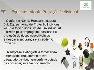 Conforme Norma Regulamentadora
6.1, Equipamento de Proteção Individual
– EPI é todo dispositivo de uso individual
utilizado pelo empregado, destinado à
proteção de riscos suscetíveis de
ameaçar a segurança e a saúde no
trabalho.
A empresa é obrigada a fornecer ao
empregado, gratuitamente, EPI
adequado ao risco, em perfeito estado
de conservação e funcionamento
EPI – Equipamento de Proteção Individual
 