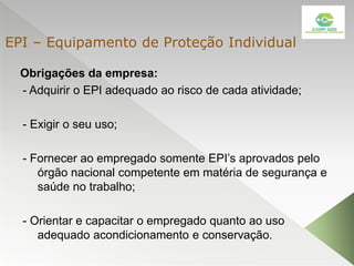 Obrigações da empresa:
- Adquirir o EPI adequado ao risco de cada atividade;
- Exigir o seu uso;
- Fornecer ao empregado somente EPI’s aprovados pelo
órgão nacional competente em matéria de segurança e
saúde no trabalho;
- Orientar e capacitar o empregado quanto ao uso
adequado acondicionamento e conservação.
EPI – Equipamento de Proteção Individual
 