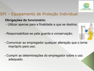 Obrigações do funcionário:
- Utilizar apenas para a finalidade a que se destina;
- Responsabilizar-se pela guarda e conservação;
- Comunicar ao empregador qualquer alteração que o torne
impróprio para uso;
- Cumprir as determinações do empregador sobre o uso
adequado.
EPI – Equipamento de Proteção Individual
 