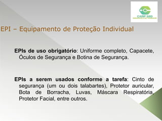 EPIs de uso obrigatório: Uniforme completo, Capacete,
Óculos de Segurança e Botina de Segurança.
EPIs a serem usados conforme a tarefa: Cinto de
segurança (um ou dois talabartes), Protetor auricular,
Bota de Borracha, Luvas, Máscara Respiratória,
Protetor Facial, entre outros.
EPI – Equipamento de Proteção Individual
 