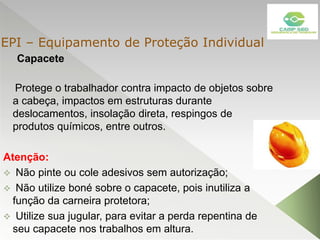 Capacete
Protege o trabalhador contra impacto de objetos sobre
a cabeça, impactos em estruturas durante
deslocamentos, insolação direta, respingos de
produtos químicos, entre outros.
Atenção:
 Não pinte ou cole adesivos sem autorização;
 Não utilize boné sobre o capacete, pois inutiliza a
função da carneira protetora;
 Utilize sua jugular, para evitar a perda repentina de
seu capacete nos trabalhos em altura.
EPI – Equipamento de Proteção Individual
 