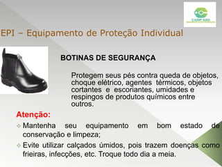 BOTINAS DE SEGURANÇA
Atenção:
 Mantenha seu equipamento em bom estado de
conservação e limpeza;
 Evite utilizar calçados úmidos, pois trazem doenças como
frieiras, infecções, etc. Troque todo dia a meia.
Protegem seus pés contra queda de objetos,
choque elétrico, agentes térmicos, objetos
cortantes e escoriantes, umidades e
respingos de produtos químicos entre
outros.
EPI – Equipamento de Proteção Individual
 