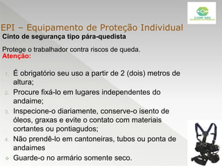 Cinto de segurança tipo pára-quedista
Protege o trabalhador contra riscos de queda.
Atenção:
1. É obrigatório seu uso a partir de 2 (dois) metros de
altura;
2. Procure fixá-lo em lugares independentes do
andaime;
3. Inspecione-o diariamente, conserve-o isento de
óleos, graxas e evite o contato com materiais
cortantes ou pontiagudos;
4. Não prendê-lo em cantoneiras, tubos ou ponta de
andaimes
 Guarde-o no armário somente seco.
EPI – Equipamento de Proteção Individual
 