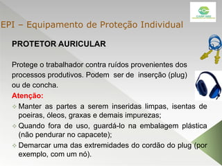 PROTETOR AURICULAR
Protege o trabalhador contra ruídos provenientes dos
processos produtivos. Podem ser de inserção (plug)
ou de concha.
Atenção:
 Manter as partes a serem inseridas limpas, isentas de
poeiras, óleos, graxas e demais impurezas;
 Quando fora de uso, guardá-lo na embalagem plástica
(não pendurar no capacete);
 Demarcar uma das extremidades do cordão do plug (por
exemplo, com um nó).
EPI – Equipamento de Proteção Individual
 