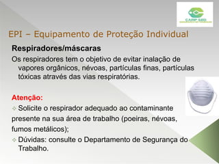 Respiradores/máscaras
Os respiradores tem o objetivo de evitar inalação de
vapores orgânicos, névoas, partículas finas, partículas
tóxicas através das vias respiratórias.
Atenção:
 Solicite o respirador adequado ao contaminante
presente na sua área de trabalho (poeiras, névoas,
fumos metálicos);
 Dúvidas: consulte o Departamento de Segurança do
Trabalho.
EPI – Equipamento de Proteção Individual
 