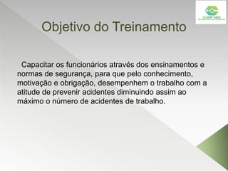 Objetivo do Treinamento
Capacitar os funcionários através dos ensinamentos e
normas de segurança, para que pelo conhecimento,
motivação e obrigação, desempenhem o trabalho com a
atitude de prevenir acidentes diminuindo assim ao
máximo o número de acidentes de trabalho.
 
