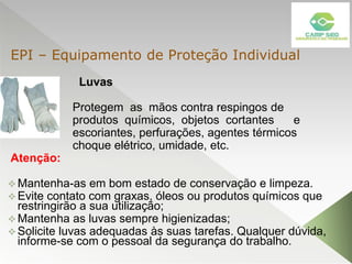 Luvas
Protegem as mãos contra respingos de
produtos químicos, objetos cortantes e
escoriantes, perfurações, agentes térmicos
choque elétrico, umidade, etc.
Atenção:
 Mantenha-as em bom estado de conservação e limpeza.
 Evite contato com graxas, óleos ou produtos químicos que
restringirão a sua utilização;
 Mantenha as luvas sempre higienizadas;
 Solicite luvas adequadas às suas tarefas. Qualquer dúvida,
informe-se com o pessoal da segurança do trabalho.
EPI – Equipamento de Proteção Individual
 