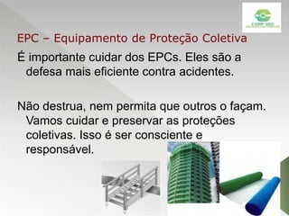 É importante cuidar dos EPCs. Eles são a
defesa mais eficiente contra acidentes.
Não destrua, nem permita que outros o façam.
Vamos cuidar e preservar as proteções
coletivas. Isso é ser consciente e
responsável.
EPC – Equipamento de Proteção Coletiva
 