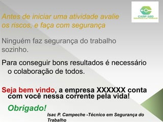 Ninguém faz segurança do trabalho
sozinho.
Para conseguir bons resultados é necessário
o colaboração de todos.
Seja bem vindo, a empresa XXXXXX conta
com você nessa corrente pela vida!
Antes de iniciar uma atividade avalie
os riscos, e faça com segurança
Obrigado!
Isac P. Campeche -Técnico em Segurança do
Trabalho
 