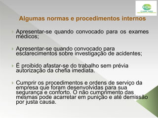 Algumas normas e procedimentos internos
 Apresentar-se quando convocado para os exames
médicos;
 Apresentar-se quando convocado para
esclarecimentos sobre investigação de acidentes;
 É proibido afastar-se do trabalho sem prévia
autorização da chefia imediata.
 Cumprir os procedimentos e ordens de serviço da
empresa que foram desenvolvidas para sua
segurança e conforto. O não cumprimento das
mesmas pode acarretar em punição e até demissão
por justa causa.
 