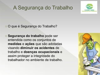 A Segurança do Trabalho
 O que é Segurança do Trabalho?
 Segurança do trabalho pode ser
entendida como os conjuntos de
medidas e ações que são adotadas
visando diminuir os acidentes de
trabalho e doenças ocupacionais e
assim proteger a integridade do
trabalhador no ambiente de trabalho.
 