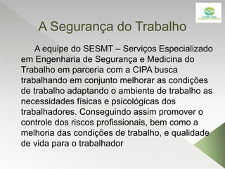A Segurança do Trabalho
A equipe do SESMT – Serviços Especializado
em Engenharia de Segurança e Medicina do
Trabalho em parceria com a CIPA busca
trabalhando em conjunto melhorar as condições
de trabalho adaptando o ambiente de trabalho as
necessidades físicas e psicológicas dos
trabalhadores. Conseguindo assim promover o
controle dos riscos profissionais, bem como a
melhoria das condições de trabalho, e qualidade
de vida para o trabalhador
 